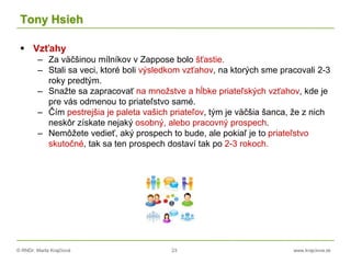 © RNDr. Marta Krajčíová 23 www.krajciova.sk
Tony Hsieh
 Vzťahy
– Za väčšinou mílníkov v Zappose bolo šťastie.
– Stali sa veci, ktoré boli výsledkom vzťahov, na ktorých sme pracovali 2-3
roky predtým.
– Snažte sa zapracovať na množstve a hĺbke priateľských vzťahov, kde je
pre vás odmenou to priateľstvo samé.
– Čím pestrejšia je paleta vašich priateľov, tým je väčšia šanca, že z nich
neskôr získate nejaký osobný, alebo pracovný prospech.
– Nemôžete vedieť, aký prospech to bude, ale pokiaľ je to priateľstvo
skutočné, tak sa ten prospech dostaví tak po 2-3 rokoch.
 
