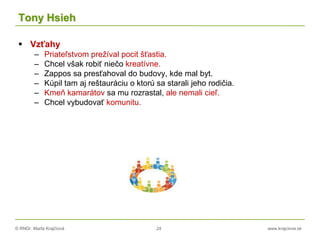 © RNDr. Marta Krajčíová 24 www.krajciova.sk
Tony Hsieh
 Vzťahy
– Priateľstvom prežíval pocit šťastia.
– Chcel však robiť niečo kreatívne.
– Zappos sa presťahoval do budovy, kde mal byt.
– Kúpil tam aj reštauráciu o ktorú sa starali jeho rodičia.
– Kmeň kamarátov sa mu rozrastal, ale nemali cieľ.
– Chcel vybudovať komunitu.
 