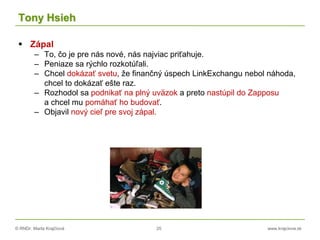 © RNDr. Marta Krajčíová 25 www.krajciova.sk
Tony Hsieh
 Zápal
– To, čo je pre nás nové, nás najviac priťahuje.
– Peniaze sa rýchlo rozkotúľali.
– Chcel dokázať svetu, že finančný úspech LinkExchangu nebol náhoda,
chcel to dokázať ešte raz.
– Rozhodol sa podnikať na plný uväzok a preto nastúpil do Zapposu
a chcel mu pomáhať ho budovať.
– Objavil nový cieľ pre svoj zápal.
 