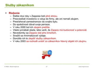 © RNDr. Marta Krajčíová 27 www.krajciova.sk
Služby zákazníkom
 Riešenie
– Ďalšie dva roky v Zappose boli plné stresu.
– Presviedčali investorov o vstup do firmy, ale oni nemali záujem.
– Presťahoval zamestnancov do svojho bytu.
– Do spoločnosti dával svoje peniaze.
– V roku 2000 bol ich záujem prežitie.
– Všetci prinášali obete, lebo verili, že Zappos má budúcnosť a potenciál.
– Nevedomky sa Zappos stal jeho kmeňom.
– Snažili sa minimalizovať výdaje.
– Donútilo ich to zlepšiť služby zákazníkom.
– V roku 2003 sa rozhodli urobiť zo zákazníkov hlavný objekt ich záujmu.
 