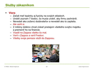 © RNDr. Marta Krajčíová 28 www.krajciova.sk
Služby zákazníkom
 Viera
– Začali mať topánky aj fyzicky na svojich skladoch.
– Urobili zoznam 7 bodov, čo musia urobiť, aby firmu zachránili.
– Nevedeli ako zoženú dodávateľov a nevedeli ako to zaplatia.
– Ale verili si.
– 2 milióny dolárov chcel získať predajom všetkého svojho majetku
a premeniť ho na financie.
– Vsadil na Zappos všetko čo mal.
– Veril v Zappos a veril Fredovi.
– Všetky svoje peniaze vložil do Zapposu.
 