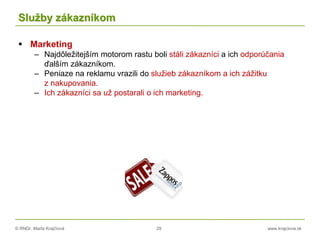 © RNDr. Marta Krajčíová 29 www.krajciova.sk
Služby zákazníkom
 Marketing
– Najdôležitejším motorom rastu boli stáli zákazníci a ich odporúčania
ďalším zákazníkom.
– Peniaze na reklamu vrazili do služieb zákazníkom a ich zážitku
z nakupovania.
– Ich zákazníci sa už postarali o ich marketing.
 