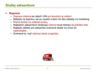 © RNDr. Marta Krajčíová 31 www.krajciova.sk
Služby zákazníkom
 Doprava
– Doprava zdarma po celých USA pri doručení aj vrátení.
– Náklady na dopravu nie sú vysoké a berú ich ako náklady na marketing.
– Ročná lehota na vrátenie tovaru.
– Najlepším zákazníkom dodávajú zdarma tovar letecky do jedného dňa.
– Najlepší zážitok pre zákazníka znamená dodať mu tovar čo
najrýchlejšie.
– Znamená to, mať výborný sklad a logistiku.
 