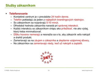 © RNDr. Marta Krajčíová 33 www.krajciova.sk
Služby zákazníkom
 Telefonovanie
– Kontaktné centrum je v prevádzke 24 hodín denne.
– Telefón pokladajú za jeden z najlepších brandingových nástrojov.
– So zákazníkom sa rozprávajú 5-10 minút.
– Dlhodobá hodnota zákazníka narastá pri správnej interakcii.
– Každú interakciu so zákazníkom chápu ako príležitosť, nie ako výdaj,
ktorý treba minimalizovať.
– Dĺžku hovorov nemerajú a nesnažia sa o to, aby zákazník veľa nakúpil
a drahší produkt.
– Zameriavajú sa na záujem o zákazníka a zlepšenie vzájomnej dôvery.
– Na zákazníkov sa zameriavajú vtedy, keď už nakúpili a zaplatili.
 