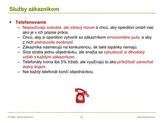© RNDr. Marta Krajčíová 34 www.krajciova.sk
Služby zákazníkom
 Telefonovanie
– Nepoužívajú scenáre, ale zdravý rozum a chcú, aby operátori urobil viac
ako je v ich popise práce.
– Chcú, aby si operátori vytvorili so zákazníkom emocionálne puto, a aby
z nich prehovorila osobnosť.
– Zákazníka nasmerujú na konkurenciu, ak také topánky nemajú.
– Síce stratia jednu objednávku, ale snažia sa vybudovať si dlhodobý
vzťah s každým zákazníkom.
– Telefonáty tvoria iba 5% tržieb, ale využívajú to ako príležitosť zanechať
dobrý dojem.
– Nie každý telefonát končí objednávkou.
 