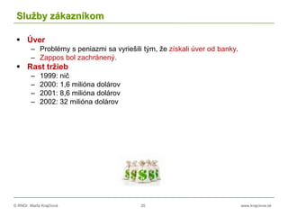 © RNDr. Marta Krajčíová 35 www.krajciova.sk
Služby zákazníkom
 Úver
– Problémy s peniazmi sa vyriešili tým, že získali úver od banky.
– Zappos bol zachránený.
 Rast tržieb
– 1999: nič
– 2000: 1,6 milióna dolárov
– 2001: 8,6 milióna dolárov
– 2002: 32 milióna dolárov
 