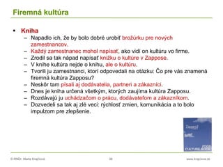 © RNDr. Marta Krajčíová 38 www.krajciova.sk
Firemná kultúra
 Kniha
– Napadlo ich, že by bolo dobré urobiť brožúrku pre nových
zamestnancov.
– Každý zamestnanec mohol napísať, ako vidí on kultúru vo firme.
– Zrodil sa tak nápad napísať knižku o kultúre v Zappose.
– V knihe kultúra nejde o knihu, ale o kultúru.
– Tvorili ju zamestnanci, ktorí odpovedali na otázku: Čo pre vás znamená
firemná kultúra Zapposu?
– Neskôr tam písali aj dodávatelia, partneri a zákazníci.
– Dnes je kniha určená všetkým, ktorých zaujíma kultúra Zapposu.
– Rozdávajú ju uchádzačom o prácu, dodávateľom a zákazníkom.
– Dozvedeli sa tak aj zlé veci: rýchlosť zmien, komunikácia a to bolo
impulzom pre zlepšenie.
 