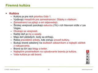 © RNDr. Marta Krajčíová 39 www.krajciova.sk
Firemná kultúra
 Kultúra
– Kultúra je pre nich prioritou číslo 1.
– Vydávajú mesačník pre zamestnancov: Otázky o všetkom.
– Zamestnanci sa pýtajú a oni odpovedajú.
– Širokej verejnosti ponúkajú exkurziu (1h) v ich hlavnom sídle v Las
Vegas.
– Otvárajú sa verejnosti.
– Každý deň je iný a veselý.
– Majú deň plešatých, kedy sa strihajú.
– Robia pravidelné ankety, kde zisťujú úroveň kultúry.
– Budujú brand založený na službách zákazníkom a najlepší zážitok
z nakupovania.
– Brand sa šíri cez blogy a twiter.
– Najlepším prostriedkom na vybudovanie brandu je kultúra.
– Vaša kultúra je váš brand.
 