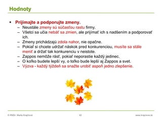 © RNDr. Marta Krajčíová 42 www.krajciova.sk
Hodnoty
 Prijímajte a podporujte zmeny.
– Neustále zmeny sú súčasťou rastu firmy.
– Všetci sa učia nebáť sa zmien, ale prijímať ich s nadšením a podporovať
ich.
– Zmeny prichádzajú zdola nahor, nie opačne.
– Pokiaľ si chcete udržať náskok pred konkurenciou, musíte sa stále
meniť a držať tak konkurenciu v neistote.
– Zappos nemôže rásť, pokiaľ neporastie každý jedinec.
– O koľko budete lepší vy, o toľko bude lepší aj Zappos a svet.
– Výzva - každý týždeň sa snažte urobiť aspoň jedno zlepšenie.
 