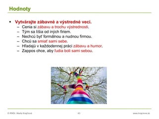 © RNDr. Marta Krajčíová 43 www.krajciova.sk
Hodnoty
 Vytvárajte zábavné a výstredné veci.
– Cenia si zábavu a trochu výstrednosti.
– Tým sa líšia od iných firiem.
– Nechcú byť formálnou a nudnou firmou.
– Chcú sa smiať sami sebe.
– Hľadajú v každodennej práci zábavu a humor.
– Zappos chce, aby ľudia boli sami sebou.
 