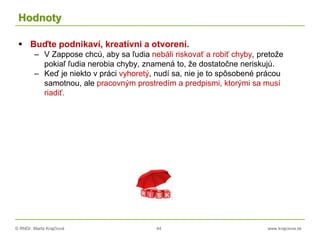 © RNDr. Marta Krajčíová 44 www.krajciova.sk
Hodnoty
 Buďte podnikaví, kreatívni a otvorení.
– V Zappose chcú, aby sa ľudia nebáli riskovať a robiť chyby, pretože
pokiaľ ľudia nerobia chyby, znamená to, že dostatočne neriskujú.
– Keď je niekto v práci vyhoretý, nudí sa, nie je to spôsobené prácou
samotnou, ale pracovným prostredím a predpismi, ktorými sa musí
riadiť.
 