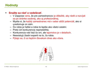 © RNDr. Marta Krajčíová 45 www.krajciova.sk
Hodnoty
 Snažte sa rásť a vzdelávať.
– V Zappose veria, že pre zamestnancov je dôležité, aby rástli a rozvíjali
sa po stránke osobnej, ako aj profesionálnej.
– Myslia si, že každý zamestnanec má v sebe väčší potenciál, ako si
uvedomuje on sám.
– Čo robia je ťažké a robia to lepšie ako všetci ostatní.
– Preto ich konkurencia nepredstihla.
– Konkurencia robí tiež čo oni, ale tajomstvo je v detailoch.
– Neexistujú žiadni experti na to, čo robia.
– Pýtajú sa, či sú lepším človekom dnes ako včera.
 