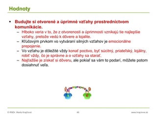 © RNDr. Marta Krajčíová 46 www.krajciova.sk
Hodnoty
 Budujte si otvorené a úprimné vzťahy prostredníctvom
komunikácie.
– Hlboko veria v to, že z otvorenosti a úprimnosti vznikajú tie najlepšie
vzťahy, pretože vedú k dôvere a lojalite.
– Kľúčovým prvkom vo vytváraní silných vzťahov je emocionálne
prepojenie.
– Vo vzťahu je dôležité vždy konať poctivo, byť súcitný, priateľský, lojálny,
robiť vždy, čo je správne a o vzťahy sa starať.
– Najťažšie je získať si dôveru, ale pokiaľ sa vám to podarí, môžete potom
dosiahnuť veľa.
 