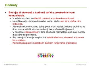 © RNDr. Marta Krajčíová 47 www.krajciova.sk
Hodnoty
 Budujte si otvorené a úprimné vzťahy prostredníctvom
komunikácie.
– V každom vzťahu je dôležité počúvať a správne komunikovať.
– Nepočíta sa to, čo hovoríte alebo robíte, ale to, ako sa s vďaka vám
ľudia cítia.
– Aby mal niekto vo vzťahu dobrý pocit, musí vedieť, že tomu druhému na
ňom naozaj záleží, ako na osobnej, tak profesionálnej úrovni.
– V Zappose vítajú pestrosť v tom, ako ľudia rozmýšľajú, aké majú názory
a z akého sú prostredia.
– Pre rozvoj vzťahov je nevyhnutné zaistiť efektívnu, otvorenú a úprimnú
komunikáciu.
– Komunikácia patrí k najslabším článkom fungovania organizácií.
 