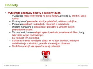 © RNDr. Marta Krajčíová 48 www.krajciova.sk
Hodnoty
 Vytvárajte pozitívny tímový a rodinný duch.
– V Zappose kladú veľký dôraz na svoju kultúru, pretože sú ako tím, tak aj
rodina.
– Chcú vytvárať prostredie, ktoré je priateľské, milé a vzrušujúce.
– Podporujú pestrosť v nápadoch, názoroch a pohľadoch.
– Úkolom manažéra je odstraňovať prekážky a umožniť svojim
podriadeným uspieť.
– To znamená, že ten najlepší spôsob vedenia je vedenie službou, kedy
líder slúži svojim podriadeným.
– Sú viac ako tím, sú rodina.
– Starajú sa o seba navzájom, záleží im na tých druhých, robia pre
druhého čo je v ich silách, pretože si navzájom dôverujú.
– Spoločne pracujú, ale spoločne sa aj zabávajú.
 