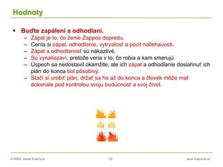 © RNDr. Marta Krajčíová 50 www.krajciova.sk
Hodnoty
 Buďte zapálení a odhodlaní.
– Zápal je to, čo ženie Zappos dopredu.
– Cenia si zápal, odhodlanie, vytrvalosť a pocit naliehavosti.
– Zápal a odhodlanosť sú nákazlivé.
– Sú vynaliezaví, pretože veria v to, čo robia a kam smerujú.
– Úspech sa nedostavil okamžite, ale ich zápal a odhodlanie dosiahnuť ich
plán do konca bol pôsobivý.
– Stačí si urobiť plán, držať sa ho až do konca a človek môže mať
dokonale pod kontrolou svoju budúcnosť a svoj život.
 