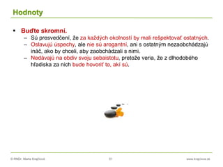 © RNDr. Marta Krajčíová 51 www.krajciova.sk
Hodnoty
 Buďte skromní.
– Sú presvedčení, že za každých okolností by mali rešpektovať ostatných.
– Oslavujú úspechy, ale nie sú arogantní, ani s ostatným nezaobchádzajú
ináč, ako by chceli, aby zaobchádzali s nimi.
– Nedávajú na obdiv svoju sebaistotu, pretože veria, že z dlhodobého
hľadiska za nich bude hovoriť to, akí sú.
 