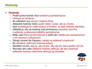 © RNDr. Marta Krajčíová 52 www.krajciova.sk
Hodnoty
 Hodnoty
– Podľa týchto hodnôt chcú hodnotiť aj zamestnancov.
– Hodnoty sa nemenia.
– Sú základom pre rozvoj a riadenie firmy.
– Základné hodnoty môžu využiť nielen v práci, ale aj v živote.
– Keď nerozlišujeme medzi prácou a životom, sú tieto hodnoty identické.
– Dôležité je, aby sa hodnoty stali prirodzenou súčasťou slovníka
a spôsobu uvažovania každého zamestnanca.
– Môžu celú firmu synchronizovať a slúžiť ako vodítko pre zamestnancov
v ich vlastnom rozhodovaní.
– Dávajú zmysel iba Zapposu, nedajú sa preberať a kopírovať.
– Sú oficiálnou definíciou firemnej kultúry.
– Nezáleží na tom, aké sú, ale na tom, aby ste ich mali a podľa nich žili.
– Rovnako ako vaše základné hodnoty definujú vás ako osobnosť,
základné hodnoty vašej firmy definujú jej charakter.
 