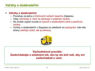 © RNDr. Marta Krajčíová 54 www.krajciova.sk
Vzťahy s dodávateľmi
 Vzťahy s dodávateľmi
– Považujú za jednu z kľúčových súčastí úspechu Zapposu.
– Vždy vyhrávajú tí, ktorí sa správajú k ostatným slušne.
– Ak chcete uspieť musíte si vytvoriť s dodávateľmi silné a pozitívne
vzťahy.
– Vzťahy s dodávateľmi v Zappose sú založené na spolupráci, kde obe
strany zdieľajú riziká, ale aj odmeny.
Východiskové pravidlo:
Zaobchádzajte s ostatnými tak, ako by ste boli radi, aby oni
zaobchádzali s vami.
 