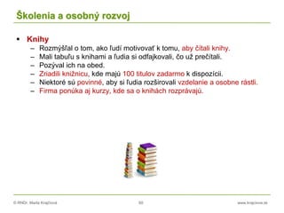 © RNDr. Marta Krajčíová 60 www.krajciova.sk
Školenia a osobný rozvoj
 Knihy
– Rozmýšľal o tom, ako ľudí motivovať k tomu, aby čítali knihy.
– Mali tabuľu s knihami a ľudia si odfajkovali, čo už prečítali.
– Pozýval ich na obed.
– Zriadili knižnicu, kde majú 100 titulov zadarmo k dispozícii.
– Niektoré sú povinné, aby si ľudia rozširovali vzdelanie a osobne rástli.
– Firma ponúka aj kurzy, kde sa o knihách rozprávajú.
 