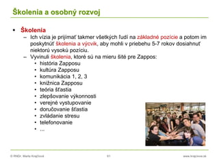 © RNDr. Marta Krajčíová 61 www.krajciova.sk
Školenia a osobný rozvoj
 Školenia
– Ich vízia je prijímať takmer všetkých ľudí na základné pozície a potom im
poskytnúť školenia a výcvik, aby mohli v priebehu 5-7 rokov dosiahnuť
niektorú vysokú pozíciu.
– Vyvinuli školenia, ktoré sú na mieru šité pre Zappos:
• história Zapposu
• kultúra Zapposu
• komunikácia 1, 2, 3
• knižnica Zapposu
• teória šťastia
• zlepšovanie výkonnosti
• verejné vystupovanie
• doručovanie šťastia
• zvládanie stresu
• telefonovanie
• ...
 