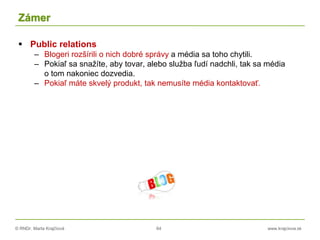 © RNDr. Marta Krajčíová 64 www.krajciova.sk
Zámer
 Public relations
– Blogeri rozšírili o nich dobré správy a média sa toho chytili.
– Pokiaľ sa snažíte, aby tovar, alebo služba ľudí nadchli, tak sa média
o tom nakoniec dozvedia.
– Pokiaľ máte skvelý produkt, tak nemusíte média kontaktovať.
 