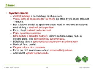 © RNDr. Marta Krajčíová 69 www.krajciova.sk
Zámer
 Synchronizácia
– Znalosti zdieľajú a nenechávajú si ich pre seba.
– V roku 2009 sa dostali medzi 100 firiem, pre ktoré by ste chceli pracovať
- Fortune.
– Boli v patovej situácii so správnou radou, ktorá im nechcela schvaľovať
nové aktivity a zaujímali ju iba peniaze.
– Firmu chceli budovať do budúcnosti.
– Prácu nerobili pre peniaze.
– Silná kultúra a základné hodnoty, ktorými sa firma naozaj riadi, sú
dôležité preto, lebo zamestnancov synchronizujú.
– Dôležitá je však aj synchronizácia akcionárov a správnej rady.
– Nechceli firmu predať.
– Zappos bol pre nich povolanie.
– Firma pre nich znamenala veľa po emocionálnej stránke.
– A tak chceli vykúpiť správnu radu.
 