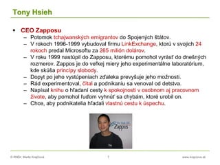 © RNDr. Marta Krajčíová 7 www.krajciova.sk
Tony Hsieh
 CEO Zapposu
– Potomok tchajwanských emigrantov do Spojených štátov.
– V rokoch 1996-1999 vybudoval firmu LinkExchange, ktorú v svojich 24
rokoch predal Microsoftu za 265 milión dolárov.
– V roku 1999 nastúpil do Zapposu, ktorému pomohol vyrásť do dnešných
rozmerov. Zappos je do veľkej miery jeho experimentálne laboratórium,
kde skúša princípy slobody.
– Dopyt po jeho vystúpeniach zďaleka prevyšuje jeho možnosti.
– Rád experimentoval, čítal a podnikaniu sa venoval od detstva.
– Napísal knihu o hľadaní cesty k spokojnosti v osobnom aj pracovnom
živote, aby pomohol ľuďom vyhnúť sa chybám, ktoré urobil on.
– Chce, aby podnikatelia hľadali vlastnú cestu k úspechu.
 
