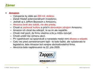 © RNDr. Marta Krajčíová 70 www.krajciova.sk
Zámer
 Amazon
– Vykúpenie by stálo asi 200 mil. dolárov.
– Začali hľadať potencionálnych investorov.
– Jednali aj s Jeffom Bezosom z Amozonu.
– Akvizíciu brali ako sobáš, nie ako predaj.
– Chceli si zachovať kultúru a prísť k obrovským zdrojom Amazonu.
– Amazon ich chcel iba odkúpiť, to sa im ale nepáčilo.
– Chceli mať pocit, že firmu vlastnia a že ju môžu rozvíjať.
– Chceli urobiť iba výmenu akcií.
– Pri vyjednávaní sa spoznávali a narastala medzi nimi dôvera a rešpekt.
– Celú vec pred zamestnancami tajili - to bolo ťažké, ale vyžadovala to
legislatíva, lebo Amazon bol verejne obchodovateľná firma.
– Akvizícia bola naplánovaná na 22. júla 2009.
 