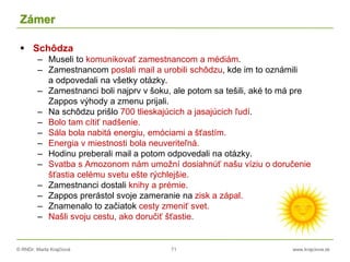 © RNDr. Marta Krajčíová 71 www.krajciova.sk
Zámer
 Schôdza
– Museli to komunikovať zamestnancom a médiám.
– Zamestnancom poslali mail a urobili schôdzu, kde im to oznámili
a odpovedali na všetky otázky.
– Zamestnanci boli najprv v šoku, ale potom sa tešili, aké to má pre
Zappos výhody a zmenu prijali.
– Na schôdzu prišlo 700 tlieskajúcich a jasajúcich ľudí.
– Bolo tam cítiť nadšenie.
– Sála bola nabitá energiu, emóciami a šťastím.
– Energia v miestnosti bola neuveriteľná.
– Hodinu preberali mail a potom odpovedali na otázky.
– Svatba s Amozonom nám umožní dosiahnúť našu víziu o doručenie
šťastia celému svetu ešte rýchlejšie.
– Zamestnanci dostali knihy a prémie.
– Zappos prerástol svoje zameranie na zisk a zápal.
– Znamenalo to začiatok cesty zmeniť svet.
– Našli svoju cestu, ako doručiť šťastie.
 