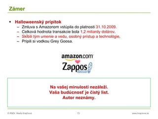 © RNDr. Marta Krajčíová 72 www.krajciova.sk
Zámer
 Halloweenský prípitok
– Zmluva s Amazonom vstúpila do platnosti 31.10.2009.
– Celková hodnota transakcie bola 1,2 miliardy dolárov.
– Skĺbili tým umenie a vedu, osobný prístup a technológie.
– Pripili si vodkou Grey Goosa.
Na vašej minulosti nezáleží.
Vaša budúcnosť je čistý list.
Autor neznámy.
 