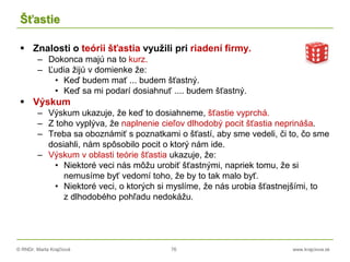 © RNDr. Marta Krajčíová 76 www.krajciova.sk
Šťastie
 Znalosti o teórii šťastia využili pri riadení firmy.
– Dokonca majú na to kurz.
– Ľudia žijú v domienke že:
• Keď budem mať ... budem šťastný.
• Keď sa mi podarí dosiahnuť .... budem šťastný.
 Výskum
– Výskum ukazuje, že keď to dosiahneme, šťastie vyprchá.
– Z toho vyplýva, že naplnenie cieľov dlhodobý pocit šťastia neprináša.
– Treba sa oboznámiť s poznatkami o šťastí, aby sme vedeli, či to, čo sme
dosiahli, nám spôsobilo pocit o ktorý nám ide.
– Výskum v oblasti teórie šťastia ukazuje, že:
• Niektoré veci nás môžu urobiť šťastnými, napriek tomu, že si
nemusíme byť vedomí toho, že by to tak malo byť.
• Niektoré veci, o ktorých si myslíme, že nás urobia šťastnejšími, to
z dlhodobého pohľadu nedokážu.
 