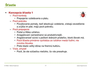 © RNDr. Marta Krajčíová 77 www.krajciova.sk
Šťastie
 Koncepcia šťastia 1
– Pocit kontroly
• Prepojenie vzdelávania a platu.
– Pocit pokroku
• Povýšovanie pomaly, keď absolvujú vzdelanie, získajú osvedčenie
a zvýšia im plat, majú pocit pokroku.
– Pocit prepojenia
• Počet a hĺbka vzťahov.
• Anagažovaní zamestnanci sú produktívnejší.
• Angažovanosť súvisí s počtom dobrých priateľov, ktoré človek má.
• Pocit šťastia primárne vychádza zo vzťahov medzi ľuďmi, nie
zvnútra človeka.
• Preto kladú veľký dôraz na firemnú kultúru.
– Vízia, zmysel
• Pocit, že ste súčasťou niečoho, čo vás presahuje.
 