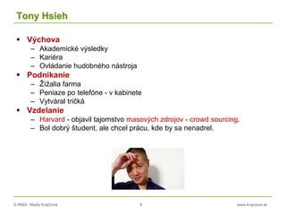 © RNDr. Marta Krajčíová 8 www.krajciova.sk
Tony Hsieh
 Výchova
– Akademické výsledky
– Kariéra
– Ovládanie hudobného nástroja
 Podnikanie
– Žížalia farma
– Peniaze po telefóne - v kabinete
– Vytváral tričká
 Vzdelanie
– Harvard - objavil tajomstvo masových zdrojov - crowd sourcing.
– Bol dobrý študent, ale chcel prácu, kde by sa nenadrel.
 