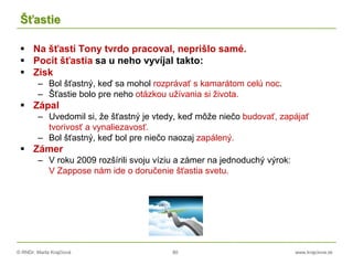 © RNDr. Marta Krajčíová 80 www.krajciova.sk
Šťastie
 Na šťastí Tony tvrdo pracoval, neprišlo samé.
 Pocit šťastia sa u neho vyvíjal takto:
 Zisk
– Bol šťastný, keď sa mohol rozprávať s kamarátom celú noc.
– Šťastie bolo pre neho otázkou užívania si života.
 Zápal
– Uvedomil si, že šťastný je vtedy, keď môže niečo budovať, zapájať
tvorivosť a vynaliezavosť.
– Bol šťastný, keď bol pre niečo naozaj zapálený.
 Zámer
– V roku 2009 rozšírili svoju víziu a zámer na jednoduchý výrok:
V Zappose nám ide o doručenie šťastia svetu.
 