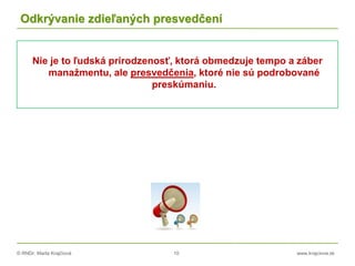 © RNDr. Marta Krajčíová 10 www.krajciova.sk
Odkrývanie zdieľaných presvedčení
Nie je to ľudská prirodzenosť, ktorá obmedzuje tempo a záber
manažmentu, ale presvedčenia, ktoré nie sú podrobované
preskúmaniu.
 