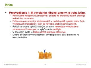 © RNDr. Marta Krajčíová 11 www.krajciova.sk
Kríza
 Presvedčenie 1: K vyvolaniu hlbokej zmeny je treba krízu.
– Keď budete kolegov povzbudzovať, prídete na skutočný dôvod, prečo je
treba krízu na zmenu.
– Príliš veľa právomocí je sústredených v rukách príliš malého počtu ľudí -
vrcholových manažérov, ktorí sa nevedia, alebo nechcú zmeniť.
– Pokiaľ sa chcete vyhnúť ťažkým zvratom, nemôžete vrcholovému
vedeniu zveriť monopol na vytyčovanie stratégie.
– V dnešnom svete je ťažké udržať stratégiu stále živú.
– Možno by vrcholový manažment privítal preniesť časť bremena na
niekoho iného.
 
