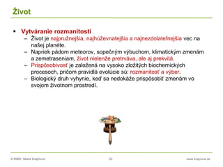 © RNDr. Marta Krajčíová 22 www.krajciova.sk
Život
 Vytváranie rozmanitosti
– Život je najpružnejšia, najhúževnatejšia a najnezdolateľnejšia vec na
našej planéte.
– Napriek pádom meteorov, sopečným výbuchom, klimatickým zmenám
a zemetraseniam, život nielenže pretrváva, ale aj prekvitá.
– Prispôsobivosť je založená na vysoko zložitých biochemických
procesoch, pričom pravidlá evolúcie sú: rozmanitosť a výber.
– Biologický druh vyhynie, keď sa nedokáže prispôsobiť zmenám vo
svojom životnom prostredí.
 