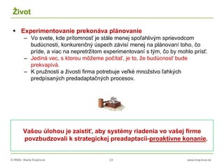 © RNDr. Marta Krajčíová 23 www.krajciova.sk
Život
 Experimentovanie prekonáva plánovanie
– Vo svete, kde prítomnosť je stále menej spoľahlivým sprievodcom
budúcnosti, konkurenčný úspech závisí menej na plánovaní toho, čo
príde, a viac na nepretržitom experimentovaní s tým, čo by mohlo prísť.
– Jediná vec, s ktorou môžeme počítať, je to, že budúcnosť bude
prekvapivá.
– K pružnosti a živosti firma potrebuje veľké množstvo ľahkých
predpísaných predadaptačných procesov.
Vašou úlohou je zaistiť, aby systémy riadenia vo vašej firme
povzbudzovali k strategickej preadaptacii-proaktívne konanie.
 