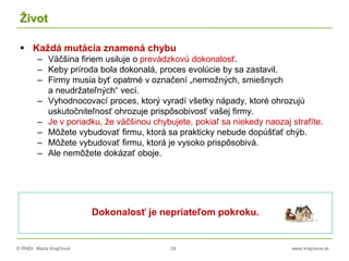 © RNDr. Marta Krajčíová 24 www.krajciova.sk
Život
 Každá mutácia znamená chybu
– Väčšina firiem usiluje o prevádzkovú dokonalosť.
– Keby príroda bola dokonalá, proces evolúcie by sa zastavil.
– Firmy musia byť opatrné v označení „nemožných, smiešnych
a neudržateľných“ vecí.
– Vyhodnocovací proces, ktorý vyradí všetky nápady, ktoré ohrozujú
uskutočniteľnosť ohrozuje prispôsobivosť vašej firmy.
– Je v poriadku, že väčšinou chybujete, pokiaľ sa niekedy naozaj strafíte.
– Môžete vybudovať firmu, ktorá sa prakticky nebude dopúšťať chýb.
– Môžete vybudovať firmu, ktorá je vysoko prispôsobivá.
– Ale nemôžete dokázať oboje.
Dokonalosť je nepriateľom pokroku.
 