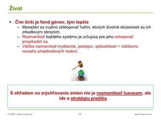 © RNDr. Marta Krajčíová 26 www.krajciova.sk
Život
 Čím širší je fond génov, tým lepšie
– Manažéri sa zvyknú obklopovať ľuďmi, ktorých životné skúsenosti sú ich
zrkadlovým obrazom.
– Rozmanitosť každého systému je určujúca pre jeho schopnosť
prispôsobiť sa.
– Väčšia rozmanitosť-myšlienok, postojov, spôsobilostí = väčšiemu
rozsahu prispôsobivých reakcií.
S ohľadom na zrýchľovanie zmien nie je rozmanitosť luxusom, ale
ide o stratégiu prežitia.
 
