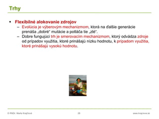 © RNDr. Marta Krajčíová 28 www.krajciova.sk
Trhy
 Flexibilné alokovanie zdrojov
– Evolúcia je výberovým mechanizmom, ktorá na ďalšie generácie
prenáša „dobré“ mutácie a potláča tie „zlé“.
– Dobre fungujúci trh je smerovacím mechanizmom, ktorý odvádza zdroje
od prípadov využitia, ktoré prinášajú nízku hodnotu, k prípadom využitia,
ktoré prinášajú vysokú hodnotu.
 