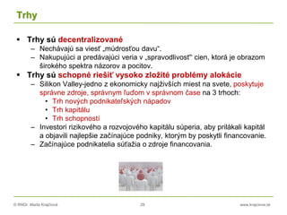 © RNDr. Marta Krajčíová 29 www.krajciova.sk
Trhy
 Trhy sú decentralizované
– Nechávajú sa viesť „múdrosťou davu“.
– Nakupujúci a predávajúci veria v „spravodlivosť“ cien, ktorá je obrazom
širokého spektra názorov a pocitov.
 Trhy sú schopné riešiť vysoko zložité problémy alokácie
– Silikon Valley-jedno z ekonomicky najživších miest na svete, poskytuje
správne zdroje, správnym ľuďom v správnom čase na 3 trhoch:
• Trh nových podnikateľských nápadov
• Trh kapitálu
• Trh schopností
– Investori rizikového a rozvojového kapitálu súperia, aby prilákali kapitál
a objavili najlepšie začínajúce podniky, ktorým by poskytli financovanie.
– Začínajúce podnikatelia súťažia o zdroje financovania.
 