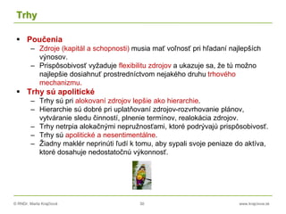 © RNDr. Marta Krajčíová 30 www.krajciova.sk
Trhy
 Poučenia
– Zdroje (kapitál a schopnosti) musia mať voľnosť pri hľadaní najlepších
výnosov.
– Prispôsobivosť vyžaduje flexibilitu zdrojov a ukazuje sa, že tú možno
najlepšie dosiahnuť prostredníctvom nejakého druhu trhového
mechanizmu.
 Trhy sú apolitické
– Trhy sú pri alokovaní zdrojov lepšie ako hierarchie.
– Hierarchie sú dobré pri uplatňovaní zdrojov-rozvrhovanie plánov,
vytváranie sledu činností, plnenie termínov, realokácia zdrojov.
– Trhy netrpia alokačnými nepružnosťami, ktoré podrývajú prispôsobivosť.
– Trhy sú apolitické a nesentimentálne.
– Žiadny maklér neprinúti ľudí k tomu, aby sypali svoje peniaze do aktíva,
ktoré dosahuje nedostatočnú výkonnosť.
 