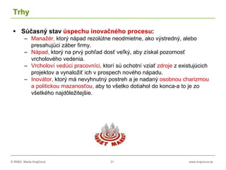 © RNDr. Marta Krajčíová 31 www.krajciova.sk
Trhy
 Súčasný stav úspechu inovačného procesu:
– Manažér, ktorý nápad rezolútne neodmietne, ako výstredný, alebo
presahujúci záber firmy.
– Nápad, ktorý na prvý pohľad dosť veľký, aby získal pozornosť
vrcholového vedenia.
– Vrcholoví vedúci pracovníci, ktorí sú ochotní vziať zdroje z existujúcich
projektov a vynaložiť ich v prospech nového nápadu.
– Inovátor, ktorý má nevyhnutný postreh a je nadaný osobnou charizmou
a politickou mazanosťou, aby to všetko dotiahol do konca-a to je zo
všetkého najdôležitejšie.
 
