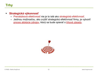 © RNDr. Marta Krajčíová 32 www.krajciova.sk
Trhy
 Strategická výkonnosť
– Prevádzková efektívnosť nie je to isté ako strategická efektívnosť.
– Jedinou možnosťou, ako zvýšiť strategickú efektívnosť firmy, je vytvoriť
proces alokácie zdrojov, ktorý sa bude opierať o trhové zásady.
 