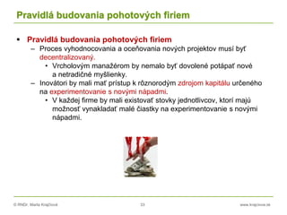 © RNDr. Marta Krajčíová 33 www.krajciova.sk
Pravidlá budovania pohotových firiem
 Pravidlá budovania pohotových firiem
– Proces vyhodnocovania a oceňovania nových projektov musí byť
decentralizovaný.
• Vrcholovým manažérom by nemalo byť dovolené potápať nové
a netradičné myšlienky.
– Inovátori by mali mať prístup k rôznorodým zdrojom kapitálu určeného
na experimentovanie s novými nápadmi.
• V každej firme by mali existovať stovky jednotlivcov, ktorí majú
možnosť vynakladať malé čiastky na experimentovanie s novými
nápadmi.
 