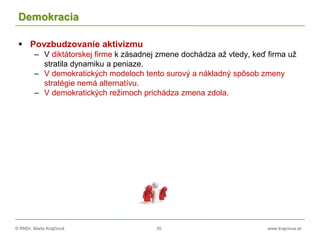 © RNDr. Marta Krajčíová 35 www.krajciova.sk
Demokracia
 Povzbudzovanie aktivizmu
– V diktátorskej firme k zásadnej zmene dochádza až vtedy, keď firma už
stratila dynamiku a peniaze.
– V demokratických modeloch tento surový a nákladný spôsob zmeny
stratégie nemá alternatívu.
– V demokratických režimoch prichádza zmena zdola.
 