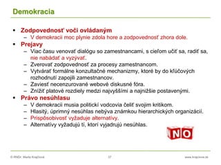 © RNDr. Marta Krajčíová 37 www.krajciova.sk
Demokracia
 Zodpovednosť voči ovládaným
– V demokracii moc plynie zdola hore a zodpovednosť zhora dole.
 Prejavy
– Viac času venovať dialógu so zamestnancami, s cieľom učiť sa, radiť sa,
nie nabádať a vyzývať.
– Zverovať zodpovednosť za procesy zamestnancom.
– Vytvárať formálne konzultačné mechanizmy, ktoré by do kľúčových
rozhodnutí zapojili zamestnancov.
– Zaviesť necenzurované webové diskusné fóra.
– Znížiť platové rozdiely medzi najvyššími a najnižšie postavenými.
 Právo nesúhlasu
– V demokracii musia politickí vodcovia čeliť svojim kritikom.
– Hlasitý, úprimný nesúhlas nebýva známkou hierarchických organizácií.
– Prispôsobivosť vyžaduje alternatívy.
– Alternatívy vyžadujú tí, ktorí vyjadrujú nesúhlas.
 