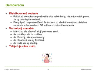 © RNDr. Marta Krajčíová 38 www.krajciova.sk
Demokracia
 Distribuované vedenie
– Pokiaľ sú demokracie pružnejšie ako veľké firmy, nie je tomu tak preto,
že by bolo lepšie vedené.
– Firmy lipnú na presvedčení, že úspech zo všetkého najviac závisí na
vedúcich schopnostiach GR a tímu vrcholového vedenia.
 Vrcholový manažér :
– Má víziu, ale zároveň stojí pevne na zemi.
– Je odvážny, ale i rozvážny.
– Je dôverný, ale aj umiernený.
– Je zásadový, ale aj flexibilný.
– Je tvrdý, ale aj súcitný.
 Takých je však málo.
 